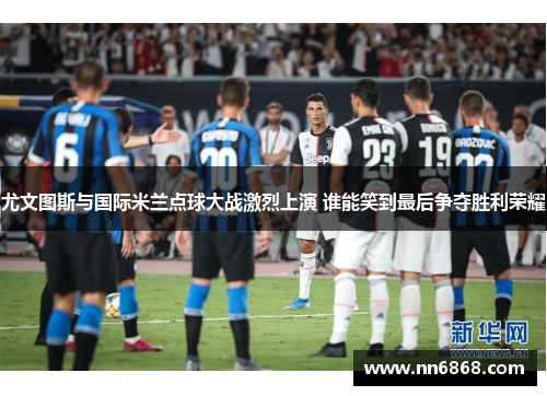 尤文图斯与国际米兰点球大战激烈上演 谁能笑到最后争夺胜利荣耀
