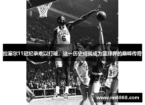 拉塞尔11冠纪录难以打破，这一历史成就成为篮球界的巅峰传奇