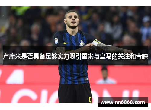卢库米是否具备足够实力吸引国米与皇马的关注和青睐
