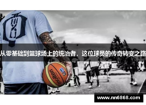 从零基础到篮球场上的统治者，这位球员的传奇转变之路