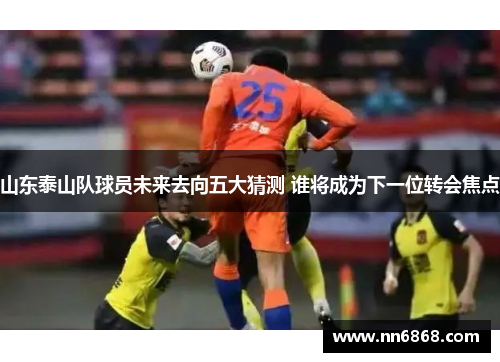 山东泰山队球员未来去向五大猜测 谁将成为下一位转会焦点