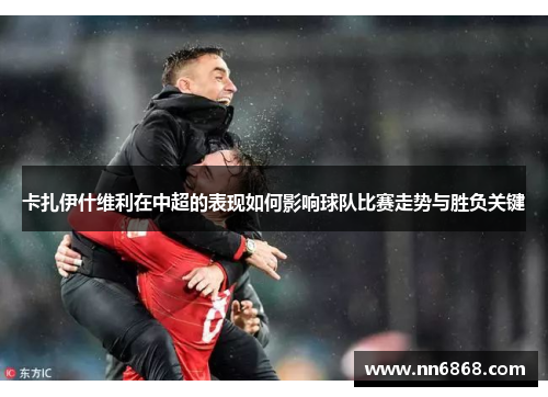 卡扎伊什维利在中超的表现如何影响球队比赛走势与胜负关键