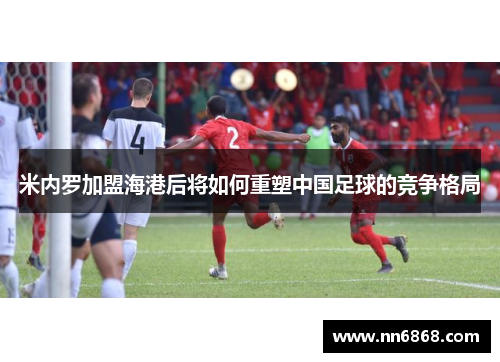 米内罗加盟海港后将如何重塑中国足球的竞争格局