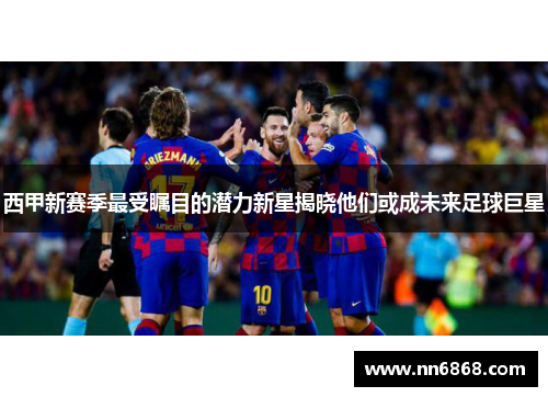 西甲新赛季最受瞩目的潜力新星揭晓他们或成未来足球巨星 西甲新赛季最受瞩目的潜力新星揭晓他们或成未来足球巨星